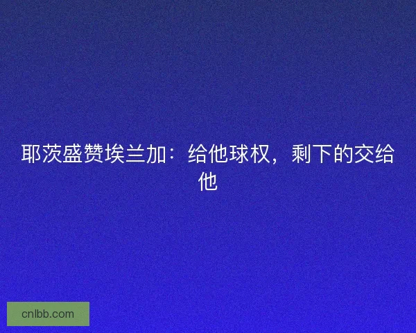 耶茨盛赞埃兰加：给他球权，剩下的交给他