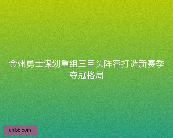金州勇士谋划重组三巨头阵容打造新赛季夺冠格局