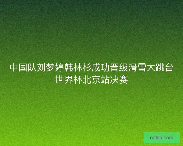 中国队刘梦婷韩林杉成功晋级滑雪大跳台世界杯北京站决赛