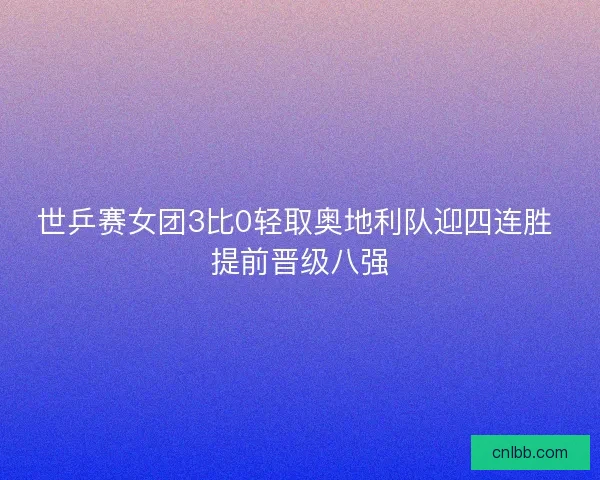世乒赛女团3比0轻取奥地利队迎四连胜 提前晋级八强