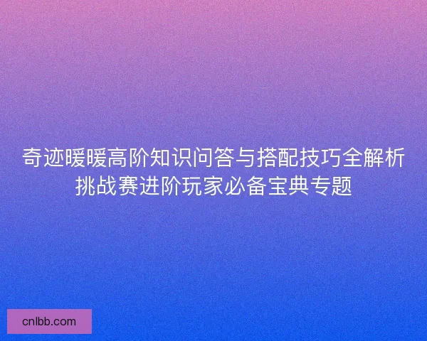 奇迹暖暖高阶知识问答与搭配技巧全解析挑战赛进阶玩家必备宝典专题