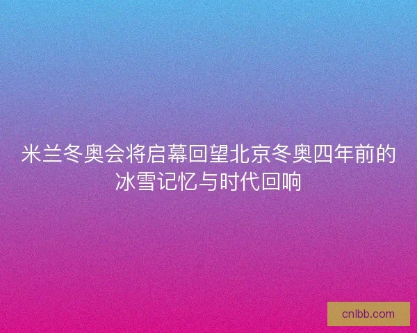 米兰冬奥会将启幕回望北京冬奥四年前的冰雪记忆与时代回响