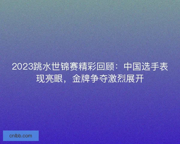 2023跳水世锦赛精彩回顾：中国选手表现亮眼，金牌争夺激烈展开