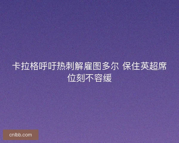 卡拉格呼吁热刺解雇图多尔 保住英超席位刻不容缓